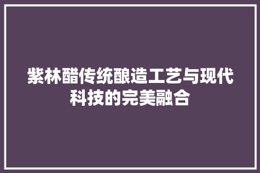 紫林醋传统酿造工艺与现代科技的完美融合