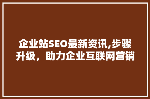 企业站SEO最新资讯,步骤升级，助力企业互联网营销新篇章