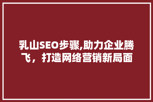 乳山SEO步骤,助力企业腾飞，打造网络营销新局面