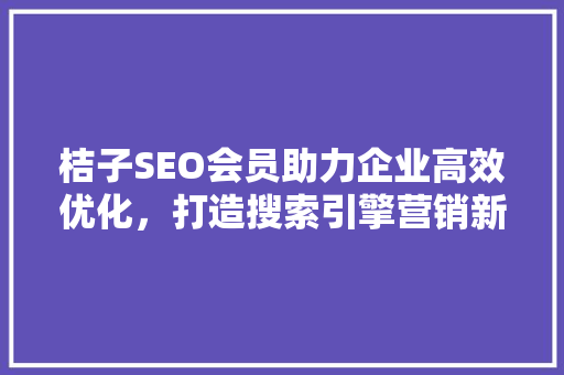 桔子SEO会员助力企业高效优化，打造搜索引擎营销新优势