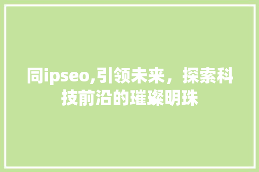 同ipseo,引领未来，探索科技前沿的璀璨明珠