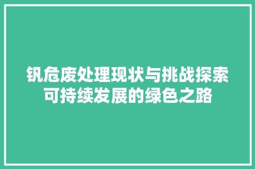 钒危废处理现状与挑战探索可持续发展的绿色之路