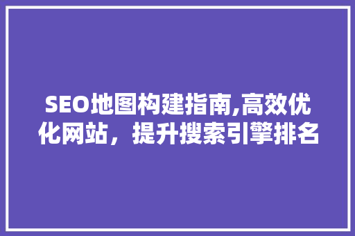 SEO地图构建指南,高效优化网站，提升搜索引擎排名