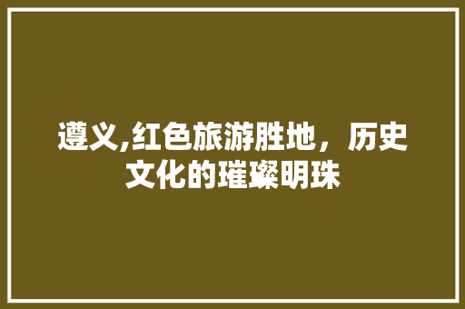 遵义,红色旅游胜地，历史文化的璀璨明珠