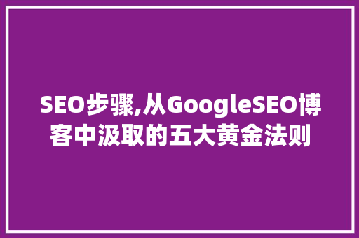 SEO步骤,从GoogleSEO博客中汲取的五大黄金法则