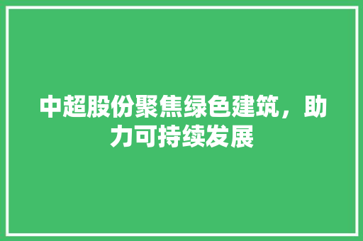 中超股份聚焦绿色建筑，助力可持续发展