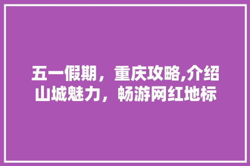 五一假期，重庆攻略,介绍山城魅力，畅游网红地标
