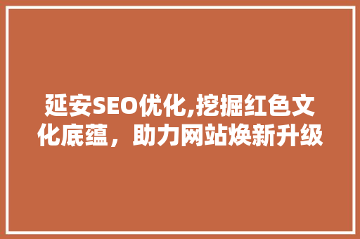 延安SEO优化,挖掘红色文化底蕴，助力网站焕新升级