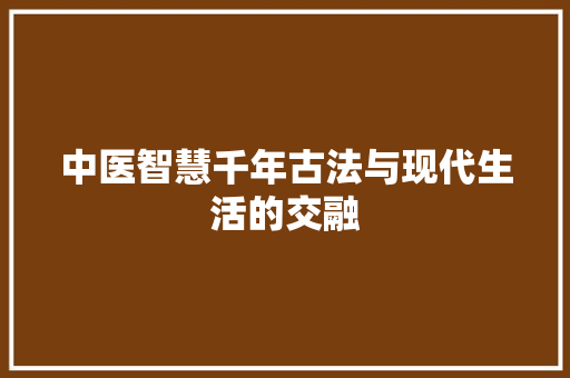 中医智慧千年古法与现代生活的交融