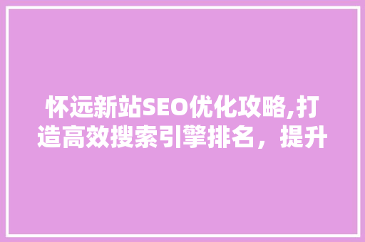 怀远新站SEO优化攻略,打造高效搜索引擎排名，提升网站流量与知名度