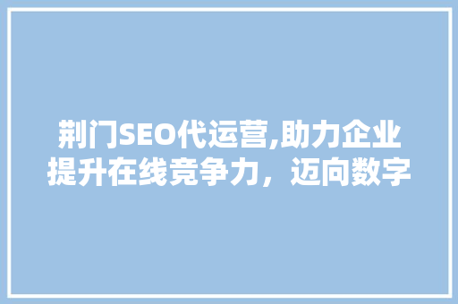 荆门SEO代运营,助力企业提升在线竞争力，迈向数字时代