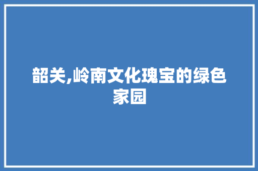 韶关,岭南文化瑰宝的绿色家园