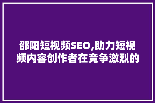 邵阳短视频SEO,助力短视频内容创作者在竞争激烈的市场脱颖而出