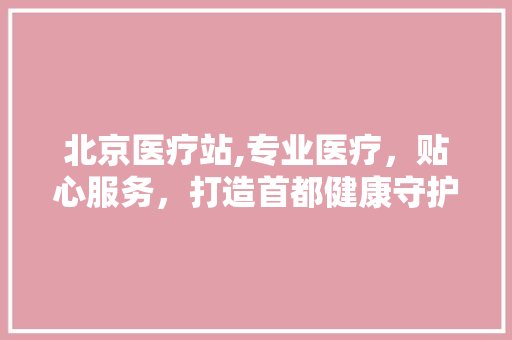 北京医疗站,专业医疗，贴心服务，打造首都健康守护者