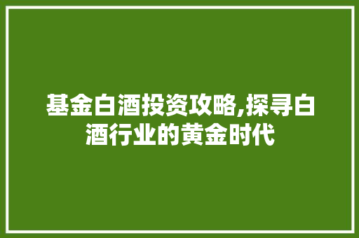基金白酒投资攻略,探寻白酒行业的黄金时代
