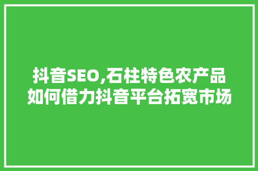 抖音SEO,石柱特色农产品如何借力抖音平台拓宽市场