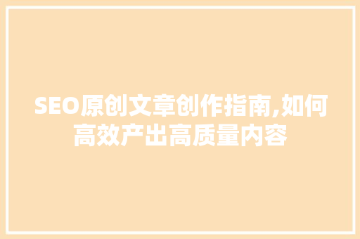 SEO原创文章创作指南,如何高效产出高质量内容