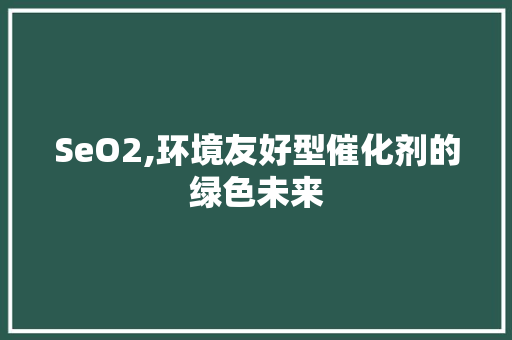 SeO2,环境友好型催化剂的绿色未来