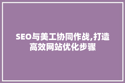 SEO与美工协同作战,打造高效网站优化步骤