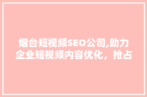 烟台短视频SEO公司,助力企业短视频内容优化，抢占流量高地