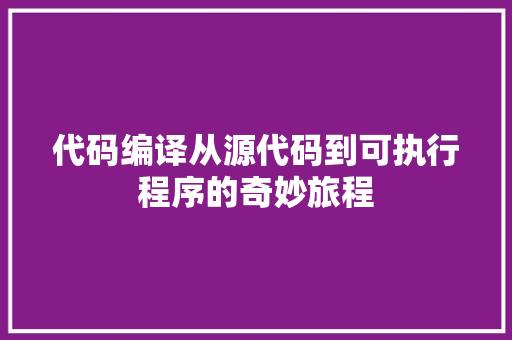 代码编译从源代码到可执行程序的奇妙旅程