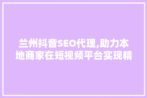 兰州抖音SEO代理,助力本地商家在短视频平台实现精准营销