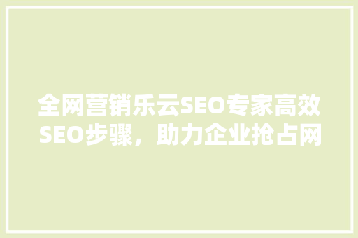 全网营销乐云SEO专家高效SEO步骤，助力企业抢占网络市场  第1张