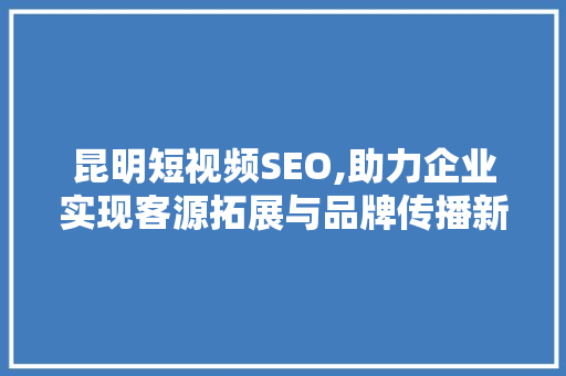 昆明短视频SEO,助力企业实现客源拓展与品牌传播新步骤
