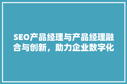 SEO产品经理与产品经理融合与创新，助力企业数字化转型升级