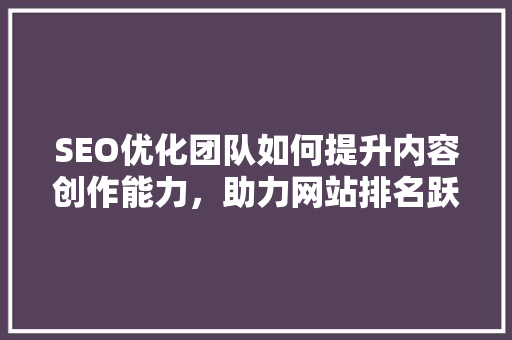 SEO优化团队如何提升内容创作能力，助力网站排名跃升