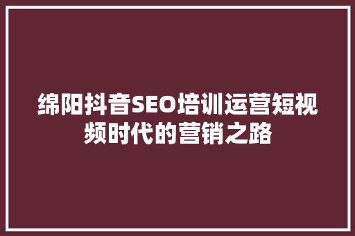 绵阳抖音SEO培训运营短视频时代的营销之路