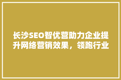 长沙SEO智优营助力企业提升网络营销效果，领跑行业前沿  第1张