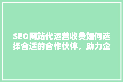 SEO网站代运营收费如何选择合适的合作伙伴，助力企业腾飞