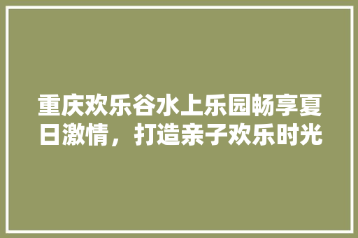 重庆欢乐谷水上乐园畅享夏日激情，打造亲子欢乐时光  第1张