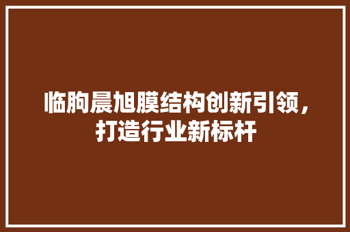 临朐晨旭膜结构创新引领，打造行业新标杆