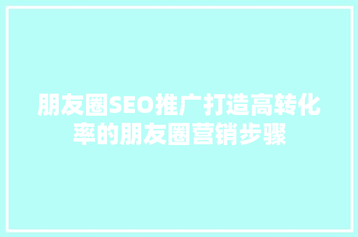 朋友圈SEO推广打造高转化率的朋友圈营销步骤