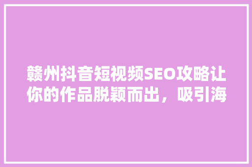 赣州抖音短视频SEO攻略让你的作品脱颖而出，吸引海量粉丝  第1张