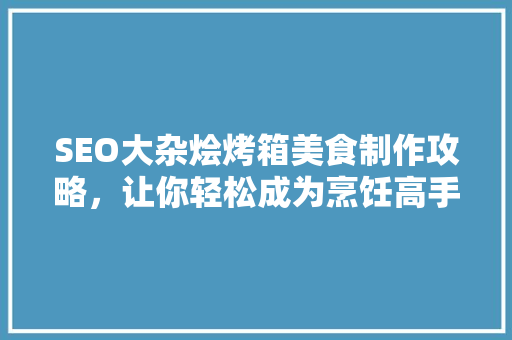 SEO大杂烩烤箱美食制作攻略，让你轻松成为烹饪高手