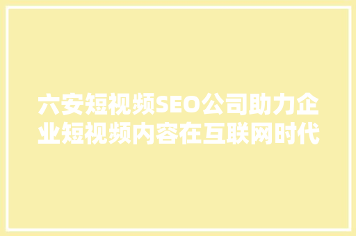 六安短视频SEO公司助力企业短视频内容在互联网时代脱颖而出