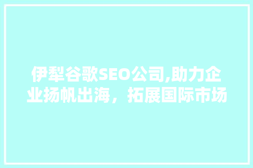 伊犁谷歌SEO公司,助力企业扬帆出海，拓展国际市场
