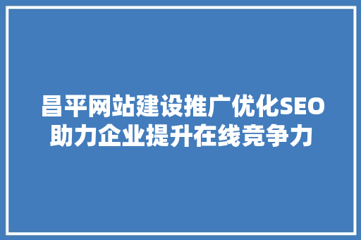 昌平网站建设推广优化SEO助力企业提升在线竞争力