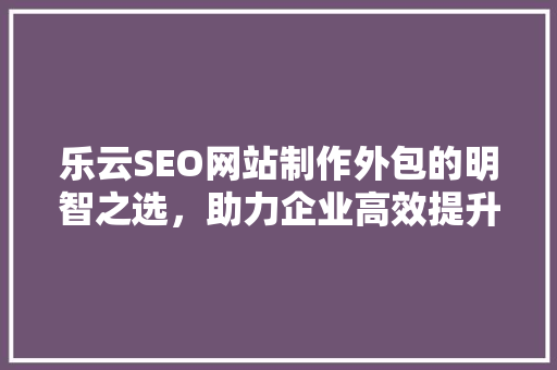 乐云SEO网站制作外包的明智之选，助力企业高效提升在线影响力  第1张