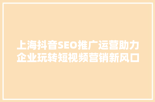 上海抖音SEO推广运营助力企业玩转短视频营销新风口