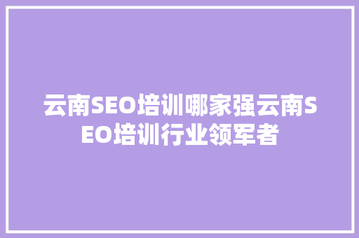 云南SEO培训哪家强云南SEO培训行业领军者