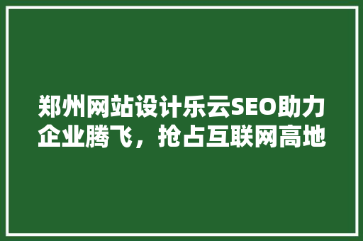 郑州网站设计乐云SEO助力企业腾飞，抢占互联网高地