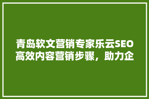 青岛软文营销专家乐云SEO高效内容营销步骤，助力企业品牌腾飞