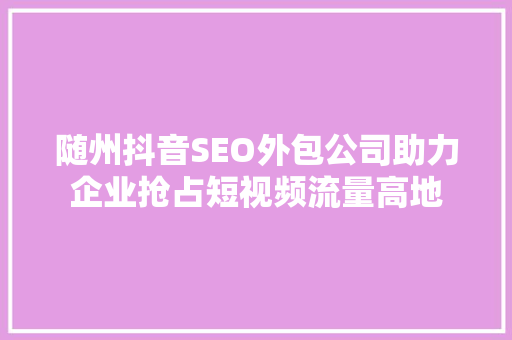 随州抖音SEO外包公司助力企业抢占短视频流量高地