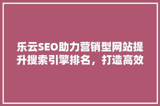 乐云SEO助力营销型网站提升搜索引擎排名，打造高效网络营销步骤