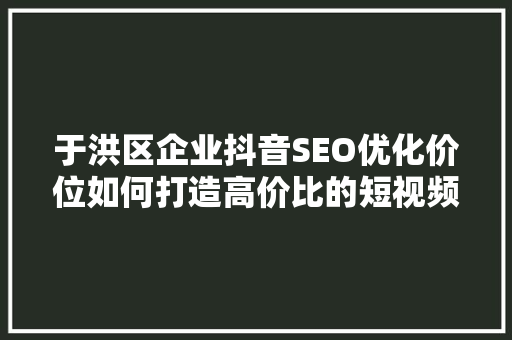 于洪区企业抖音SEO优化价位如何打造高价比的短视频营销步骤