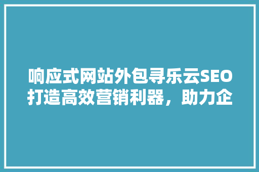 响应式网站外包寻乐云SEO打造高效营销利器，助力企业腾飞
